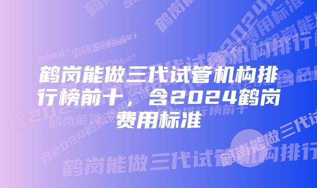 鹤岗能做三代试管机构排行榜前十，含2024鹤岗费用标准