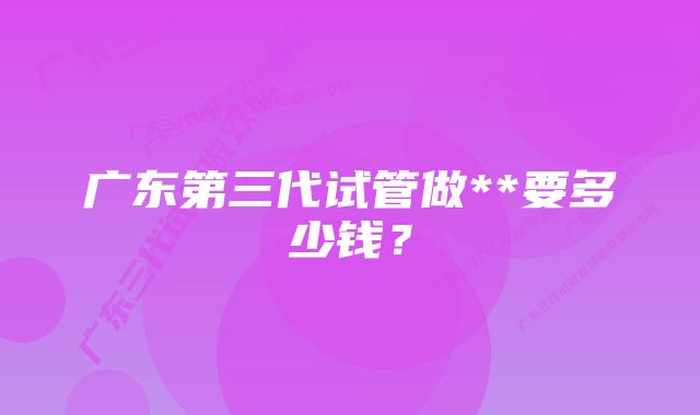 广东第三代试管做**要多少钱？