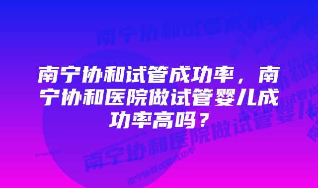 南宁协和试管成功率，南宁协和医院做试管婴儿成功率高吗？