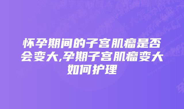 怀孕期间的子宫肌瘤是否会变大,孕期子宫肌瘤变大如何护理