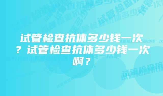 试管检查抗体多少钱一次？试管检查抗体多少钱一次啊？