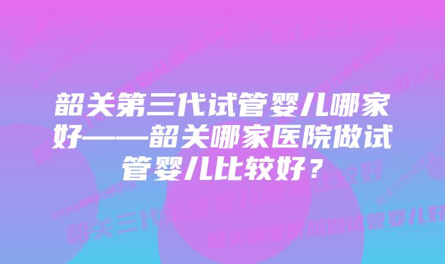 韶关第三代试管婴儿哪家好——韶关哪家医院做试管婴儿比较好？