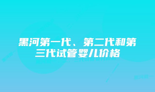 黑河第一代、第二代和第三代试管婴儿价格