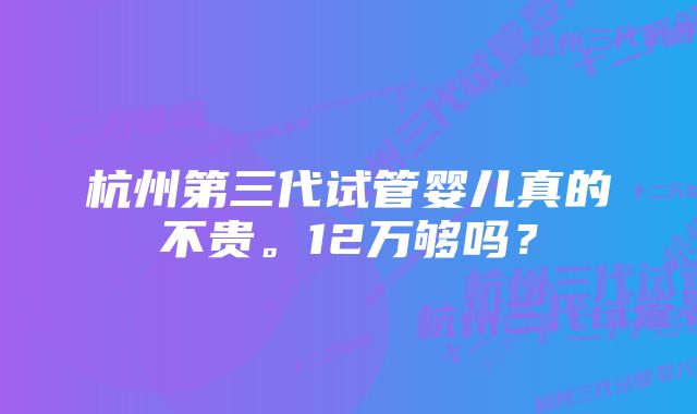 杭州第三代试管婴儿真的不贵。12万够吗？