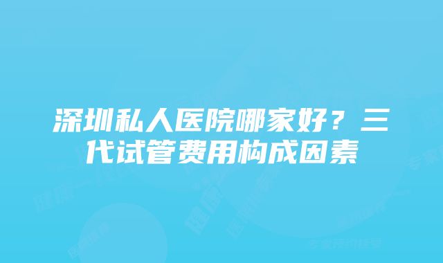 深圳私人医院哪家好？三代试管费用构成因素