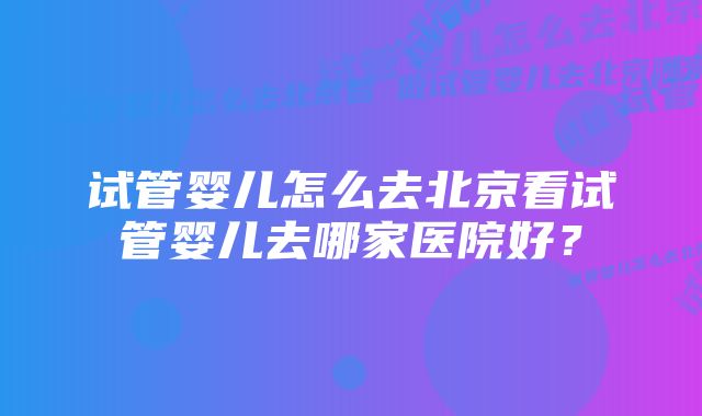 试管婴儿怎么去北京看试管婴儿去哪家医院好？