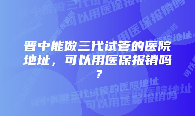 晋中能做三代试管的医院地址，可以用医保报销吗？