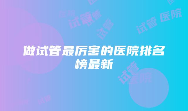 做试管最厉害的医院排名榜最新