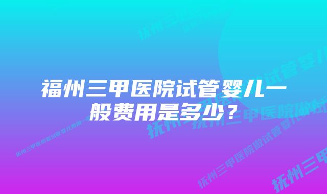 福州三甲医院试管婴儿一般费用是多少？