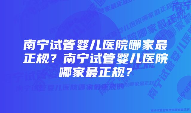 南宁试管婴儿医院哪家最正规？南宁试管婴儿医院哪家最正规？