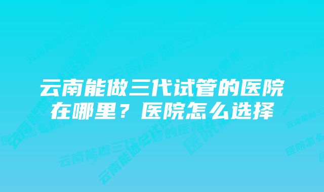 云南能做三代试管的医院在哪里？医院怎么选择