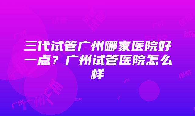 三代试管广州哪家医院好一点？广州试管医院怎么样