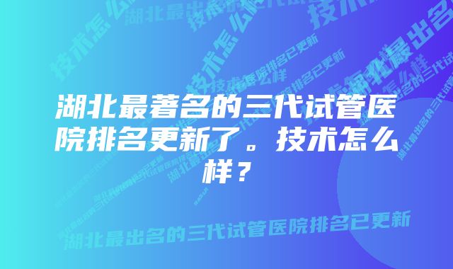 湖北最著名的三代试管医院排名更新了。技术怎么样？