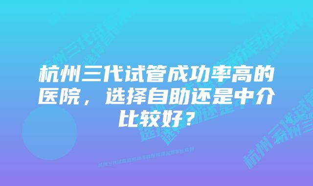 杭州三代试管成功率高的医院，选择自助还是中介比较好？