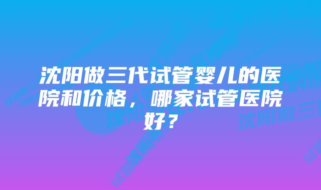 沈阳做三代试管婴儿的医院和价格，哪家试管医院好？