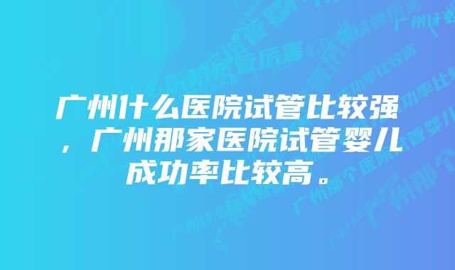 广州什么医院试管比较强，广州那家医院试管婴儿成功率比较高。