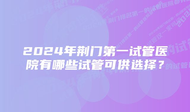 2024年荆门第一试管医院有哪些试管可供选择？