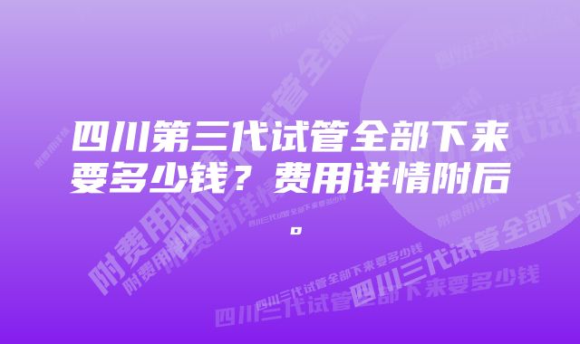 四川第三代试管全部下来要多少钱？费用详情附后。