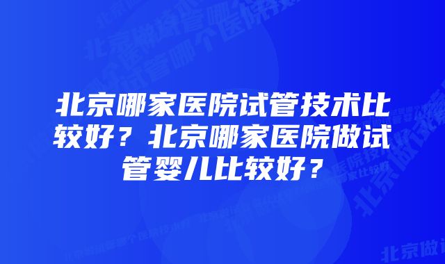 北京哪家医院试管技术比较好？北京哪家医院做试管婴儿比较好？