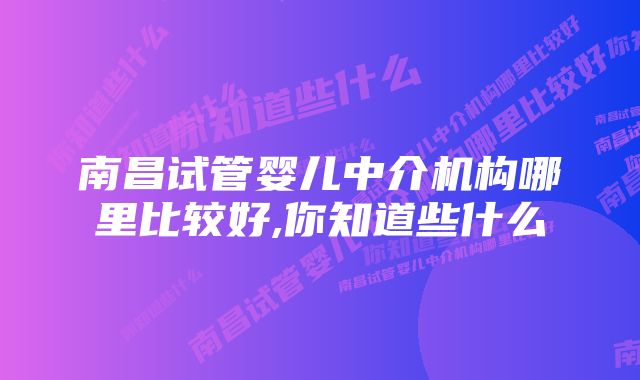 南昌试管婴儿中介机构哪里比较好,你知道些什么