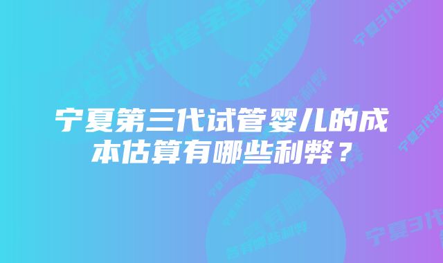 宁夏第三代试管婴儿的成本估算有哪些利弊？