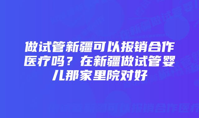 做试管新疆可以报销合作医疗吗？在新疆做试管婴儿那家里院对好