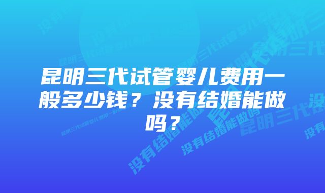 昆明三代试管婴儿费用一般多少钱？没有结婚能做吗？