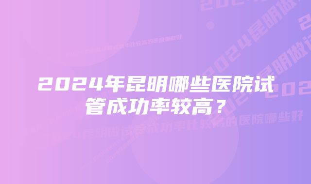 2024年昆明哪些医院试管成功率较高？