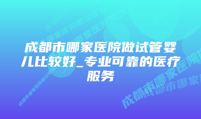 成都市哪家医院做试管婴儿比较好_专业可靠的医疗服务