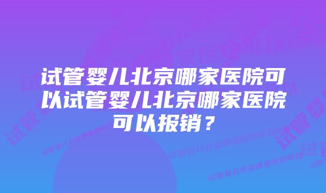 试管婴儿北京哪家医院可以试管婴儿北京哪家医院可以报销？