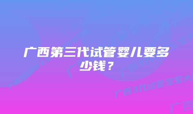 广西第三代试管婴儿要多少钱？