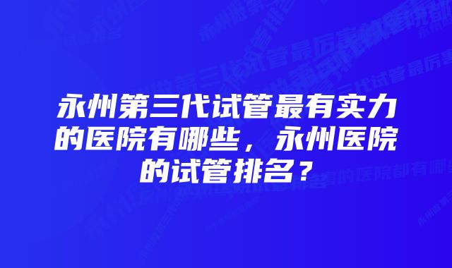 永州第三代试管最有实力的医院有哪些，永州医院的试管排名？