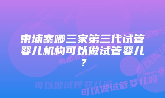 柬埔寨哪三家第三代试管婴儿机构可以做试管婴儿？