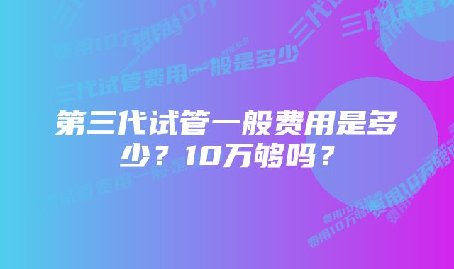 第三代试管一般费用是多少？10万够吗？