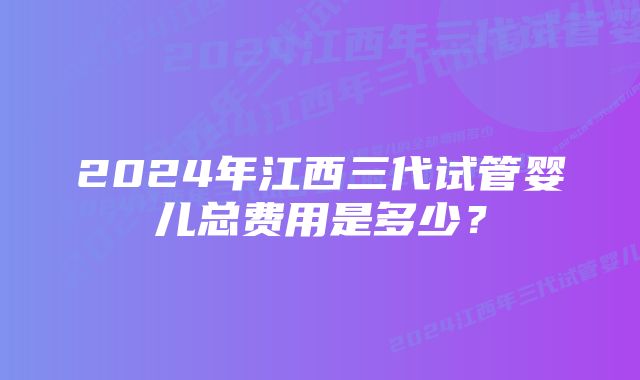 2024年江西三代试管婴儿总费用是多少？