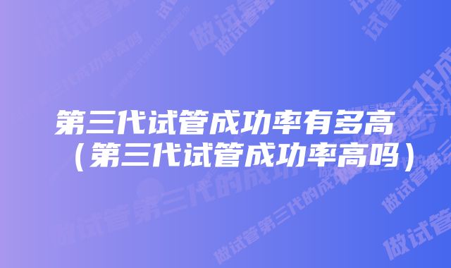 第三代试管成功率有多高（第三代试管成功率高吗）