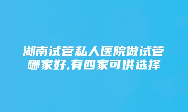 湖南试管私人医院做试管哪家好,有四家可供选择