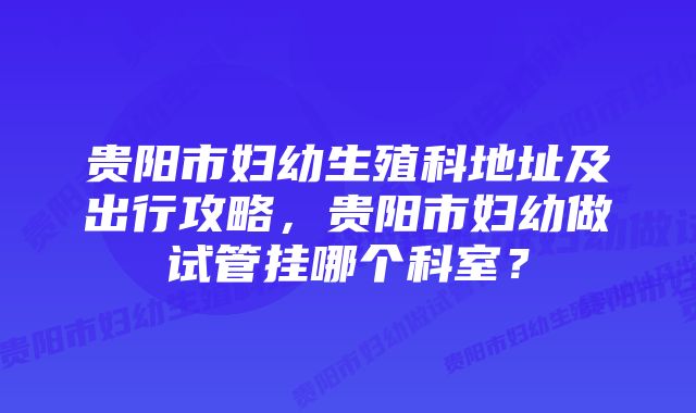 贵阳市妇幼生殖科地址及出行攻略，贵阳市妇幼做试管挂哪个科室？