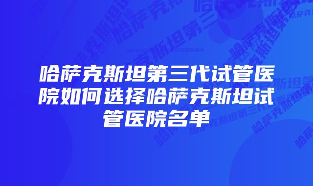 哈萨克斯坦第三代试管医院如何选择哈萨克斯坦试管医院名单