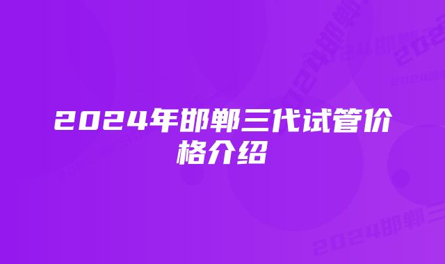 2024年邯郸三代试管价格介绍