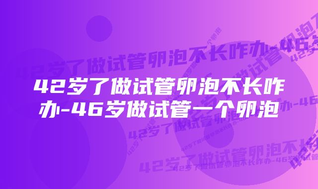 42岁了做试管卵泡不长咋办-46岁做试管一个卵泡