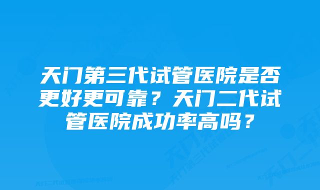 天门第三代试管医院是否更好更可靠？天门二代试管医院成功率高吗？