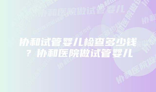 协和试管婴儿检查多少钱？协和医院做试管婴儿