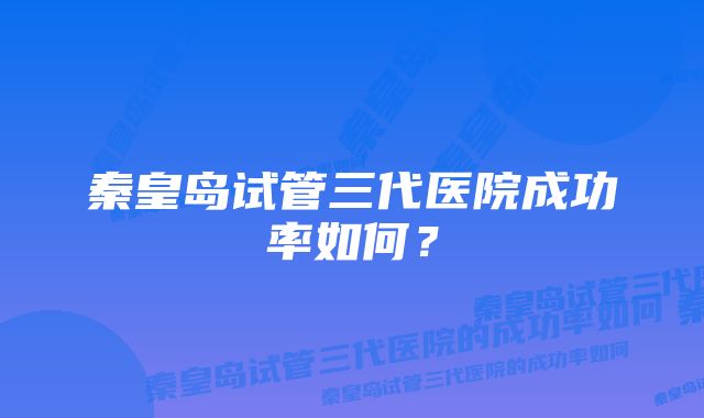 秦皇岛试管三代医院成功率如何？