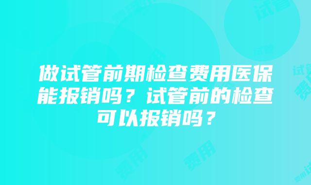 做试管前期检查费用医保能报销吗？试管前的检查可以报销吗？