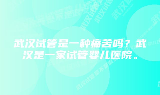 武汉试管是一种痛苦吗？武汉是一家试管婴儿医院。