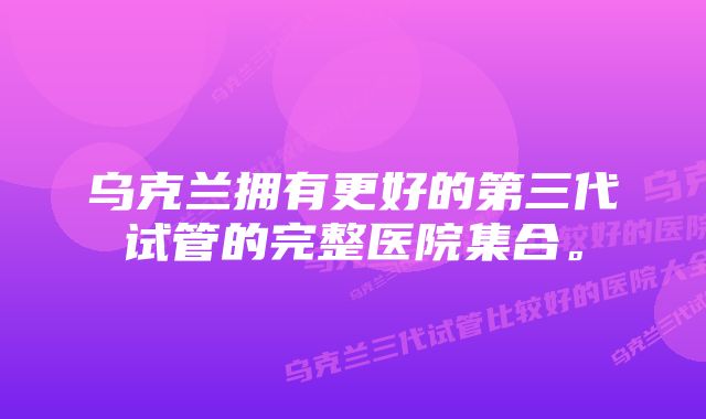 乌克兰拥有更好的第三代试管的完整医院集合。