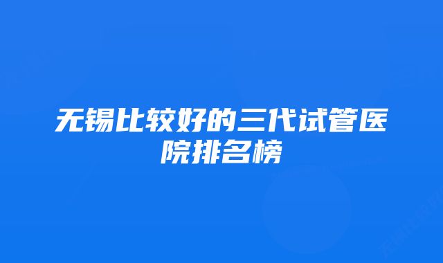 无锡比较好的三代试管医院排名榜