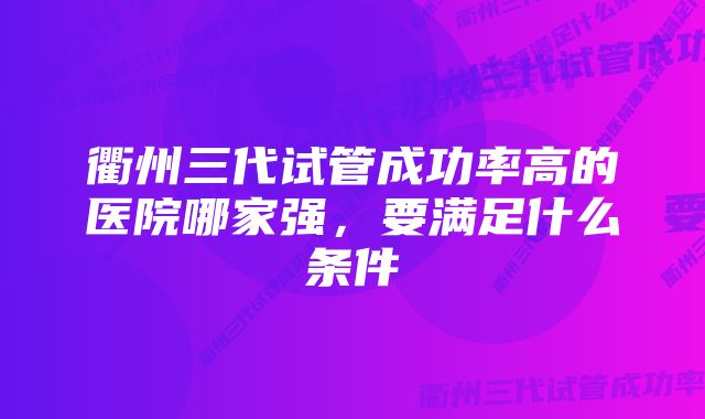 衢州三代试管成功率高的医院哪家强，要满足什么条件