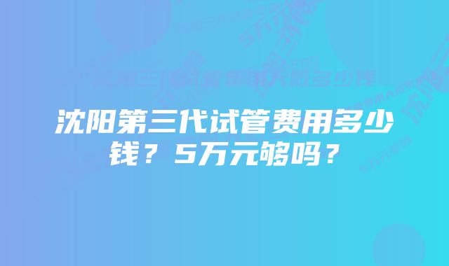 沈阳第三代试管费用多少钱？5万元够吗？